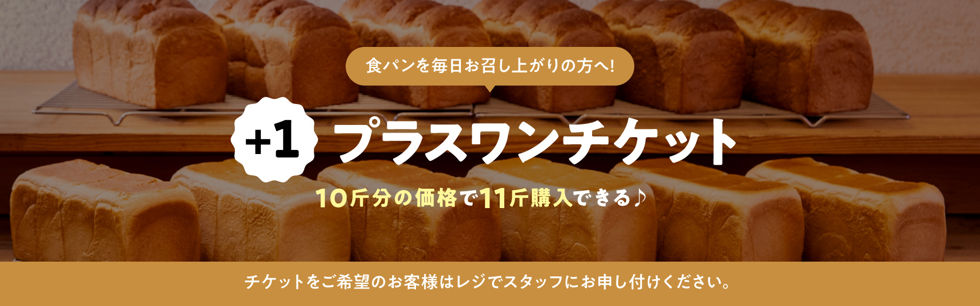 食パンを毎日お召し上がりの方へ！ +1 プラスワンチケット 10斤分の価格で11斤購入できる♪ チケットをご希望のお客様はレジでスタッフにお申し付けください。